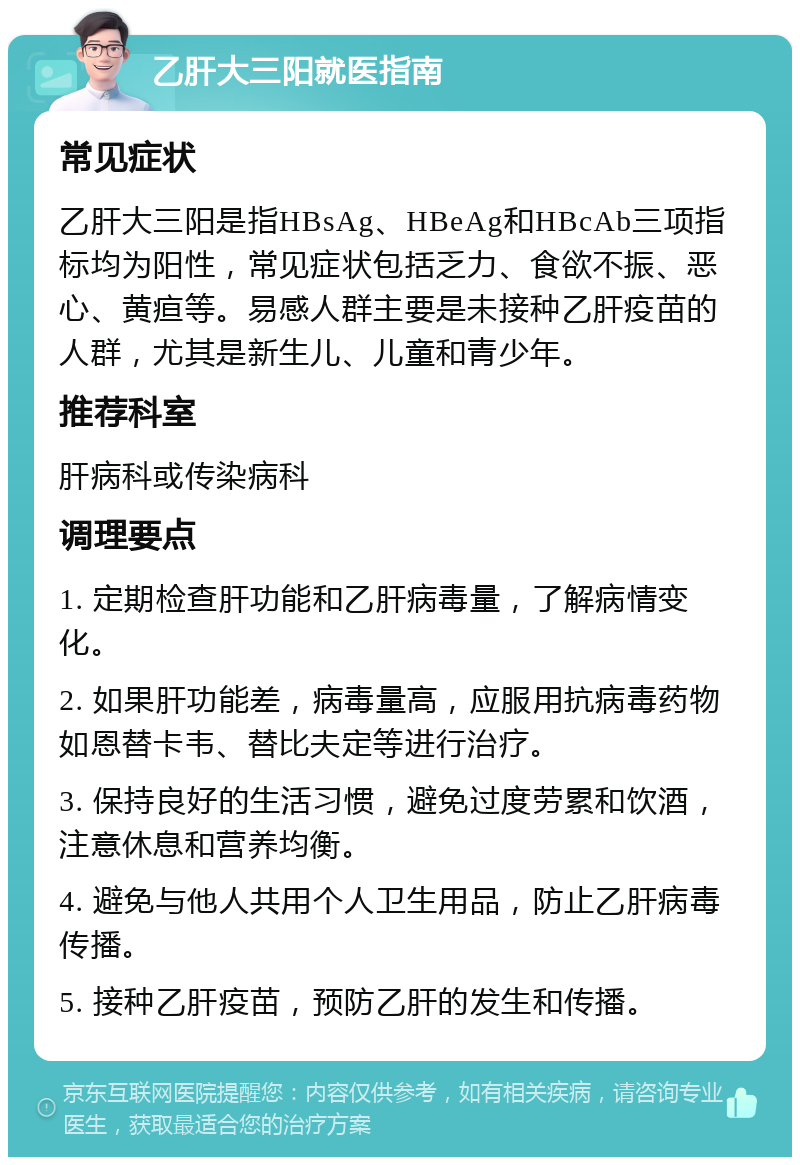 乙肝大三阳就医指南 常见症状 乙肝大三阳是指HBsAg、HBeAg和HBcAb三项指标均为阳性，常见症状包括乏力、食欲不振、恶心、黄疸等。易感人群主要是未接种乙肝疫苗的人群，尤其是新生儿、儿童和青少年。 推荐科室 肝病科或传染病科 调理要点 1. 定期检查肝功能和乙肝病毒量，了解病情变化。 2. 如果肝功能差，病毒量高，应服用抗病毒药物如恩替卡韦、替比夫定等进行治疗。 3. 保持良好的生活习惯，避免过度劳累和饮酒，注意休息和营养均衡。 4. 避免与他人共用个人卫生用品，防止乙肝病毒传播。 5. 接种乙肝疫苗，预防乙肝的发生和传播。