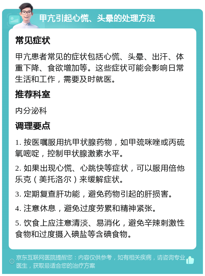 甲亢引起心慌、头晕的处理方法 常见症状 甲亢患者常见的症状包括心慌、头晕、出汗、体重下降、食欲增加等。这些症状可能会影响日常生活和工作，需要及时就医。 推荐科室 内分泌科 调理要点 1. 按医嘱服用抗甲状腺药物，如甲巯咪唑或丙硫氧嘧啶，控制甲状腺激素水平。 2. 如果出现心慌、心跳快等症状，可以服用倍他乐克（美托洛尔）来缓解症状。 3. 定期复查肝功能，避免药物引起的肝损害。 4. 注意休息，避免过度劳累和精神紧张。 5. 饮食上应注意清淡、易消化，避免辛辣刺激性食物和过度摄入碘盐等含碘食物。