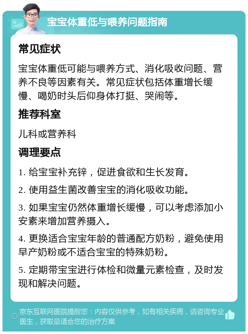 宝宝体重低与喂养问题指南 常见症状 宝宝体重低可能与喂养方式、消化吸收问题、营养不良等因素有关。常见症状包括体重增长缓慢、喝奶时头后仰身体打挺、哭闹等。 推荐科室 儿科或营养科 调理要点 1. 给宝宝补充锌，促进食欲和生长发育。 2. 使用益生菌改善宝宝的消化吸收功能。 3. 如果宝宝仍然体重增长缓慢，可以考虑添加小安素来增加营养摄入。 4. 更换适合宝宝年龄的普通配方奶粉，避免使用早产奶粉或不适合宝宝的特殊奶粉。 5. 定期带宝宝进行体检和微量元素检查，及时发现和解决问题。