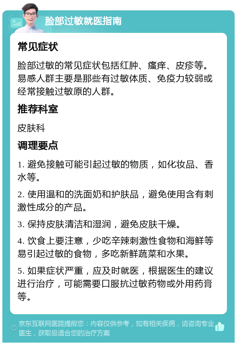 脸部过敏就医指南 常见症状 脸部过敏的常见症状包括红肿、瘙痒、皮疹等。易感人群主要是那些有过敏体质、免疫力较弱或经常接触过敏原的人群。 推荐科室 皮肤科 调理要点 1. 避免接触可能引起过敏的物质，如化妆品、香水等。 2. 使用温和的洗面奶和护肤品，避免使用含有刺激性成分的产品。 3. 保持皮肤清洁和湿润，避免皮肤干燥。 4. 饮食上要注意，少吃辛辣刺激性食物和海鲜等易引起过敏的食物，多吃新鲜蔬菜和水果。 5. 如果症状严重，应及时就医，根据医生的建议进行治疗，可能需要口服抗过敏药物或外用药膏等。