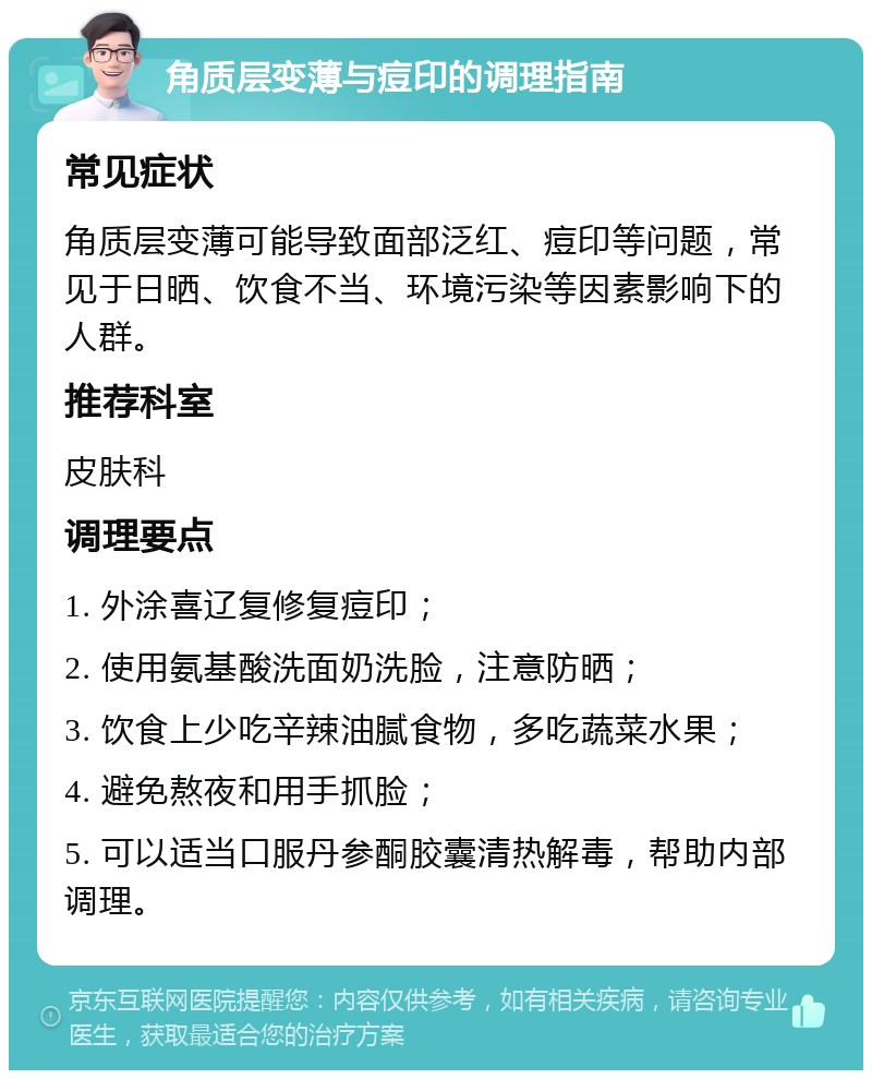 角质层变薄与痘印的调理指南 常见症状 角质层变薄可能导致面部泛红、痘印等问题，常见于日晒、饮食不当、环境污染等因素影响下的人群。 推荐科室 皮肤科 调理要点 1. 外涂喜辽复修复痘印； 2. 使用氨基酸洗面奶洗脸，注意防晒； 3. 饮食上少吃辛辣油腻食物，多吃蔬菜水果； 4. 避免熬夜和用手抓脸； 5. 可以适当口服丹参酮胶囊清热解毒，帮助内部调理。