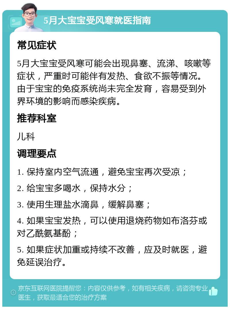 5月大宝宝受风寒就医指南 常见症状 5月大宝宝受风寒可能会出现鼻塞、流涕、咳嗽等症状，严重时可能伴有发热、食欲不振等情况。由于宝宝的免疫系统尚未完全发育，容易受到外界环境的影响而感染疾病。 推荐科室 儿科 调理要点 1. 保持室内空气流通，避免宝宝再次受凉； 2. 给宝宝多喝水，保持水分； 3. 使用生理盐水滴鼻，缓解鼻塞； 4. 如果宝宝发热，可以使用退烧药物如布洛芬或对乙酰氨基酚； 5. 如果症状加重或持续不改善，应及时就医，避免延误治疗。