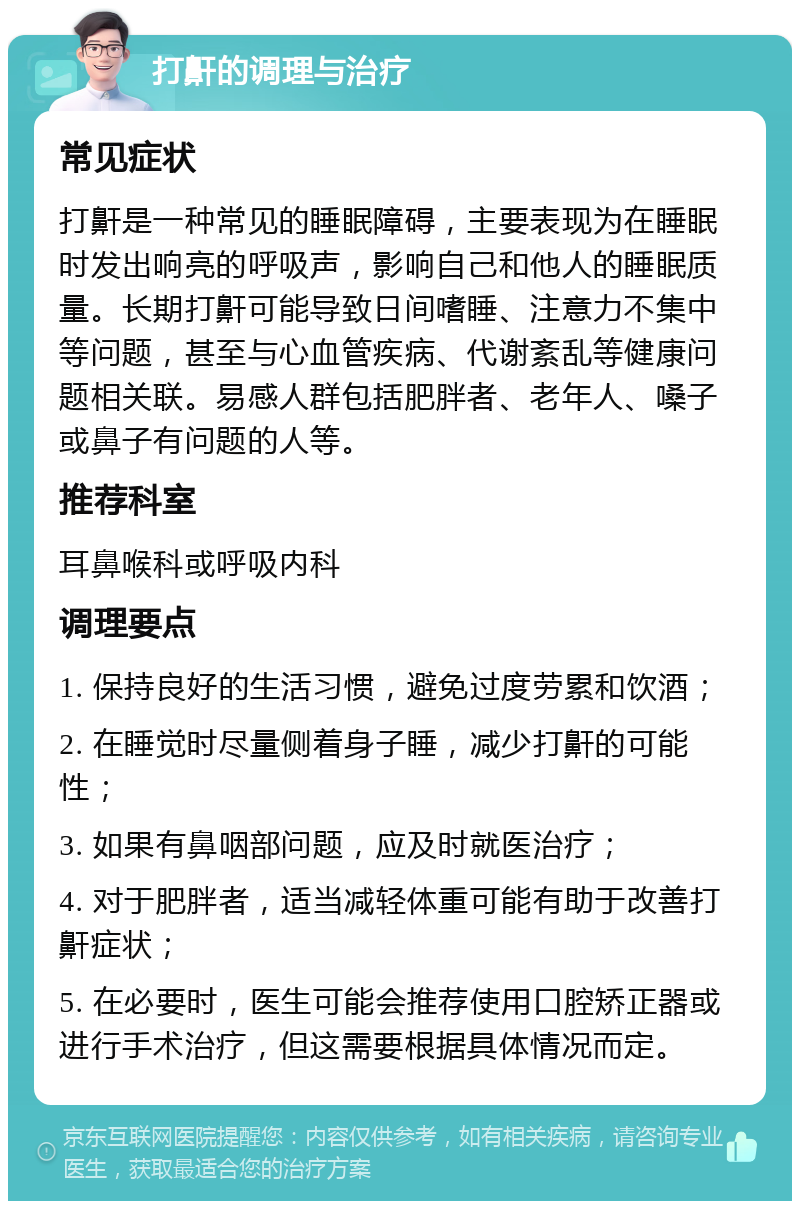 打鼾的调理与治疗 常见症状 打鼾是一种常见的睡眠障碍，主要表现为在睡眠时发出响亮的呼吸声，影响自己和他人的睡眠质量。长期打鼾可能导致日间嗜睡、注意力不集中等问题，甚至与心血管疾病、代谢紊乱等健康问题相关联。易感人群包括肥胖者、老年人、嗓子或鼻子有问题的人等。 推荐科室 耳鼻喉科或呼吸内科 调理要点 1. 保持良好的生活习惯，避免过度劳累和饮酒； 2. 在睡觉时尽量侧着身子睡，减少打鼾的可能性； 3. 如果有鼻咽部问题，应及时就医治疗； 4. 对于肥胖者，适当减轻体重可能有助于改善打鼾症状； 5. 在必要时，医生可能会推荐使用口腔矫正器或进行手术治疗，但这需要根据具体情况而定。