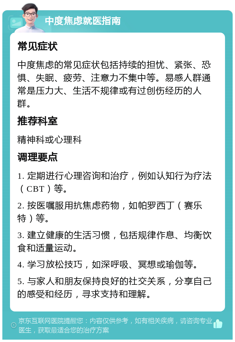 中度焦虑就医指南 常见症状 中度焦虑的常见症状包括持续的担忧、紧张、恐惧、失眠、疲劳、注意力不集中等。易感人群通常是压力大、生活不规律或有过创伤经历的人群。 推荐科室 精神科或心理科 调理要点 1. 定期进行心理咨询和治疗，例如认知行为疗法（CBT）等。 2. 按医嘱服用抗焦虑药物，如帕罗西丁（赛乐特）等。 3. 建立健康的生活习惯，包括规律作息、均衡饮食和适量运动。 4. 学习放松技巧，如深呼吸、冥想或瑜伽等。 5. 与家人和朋友保持良好的社交关系，分享自己的感受和经历，寻求支持和理解。