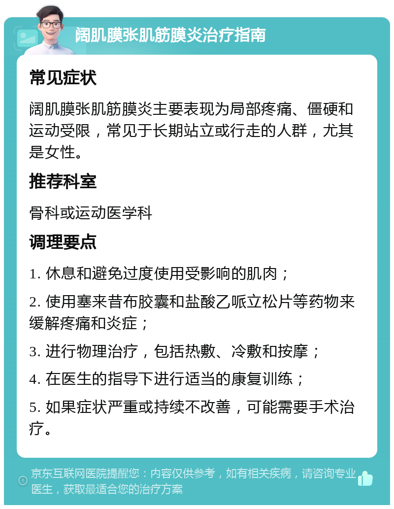 阔肌膜张肌筋膜炎治疗指南 常见症状 阔肌膜张肌筋膜炎主要表现为局部疼痛、僵硬和运动受限，常见于长期站立或行走的人群，尤其是女性。 推荐科室 骨科或运动医学科 调理要点 1. 休息和避免过度使用受影响的肌肉； 2. 使用塞来昔布胶囊和盐酸乙哌立松片等药物来缓解疼痛和炎症； 3. 进行物理治疗，包括热敷、冷敷和按摩； 4. 在医生的指导下进行适当的康复训练； 5. 如果症状严重或持续不改善，可能需要手术治疗。