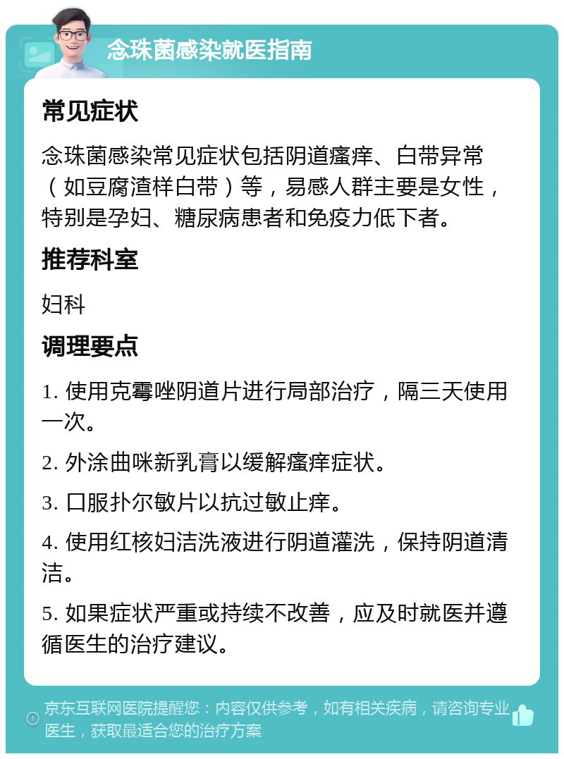 念珠菌感染就医指南 常见症状 念珠菌感染常见症状包括阴道瘙痒、白带异常（如豆腐渣样白带）等，易感人群主要是女性，特别是孕妇、糖尿病患者和免疫力低下者。 推荐科室 妇科 调理要点 1. 使用克霉唑阴道片进行局部治疗，隔三天使用一次。 2. 外涂曲咪新乳膏以缓解瘙痒症状。 3. 口服扑尔敏片以抗过敏止痒。 4. 使用红核妇洁洗液进行阴道灌洗，保持阴道清洁。 5. 如果症状严重或持续不改善，应及时就医并遵循医生的治疗建议。