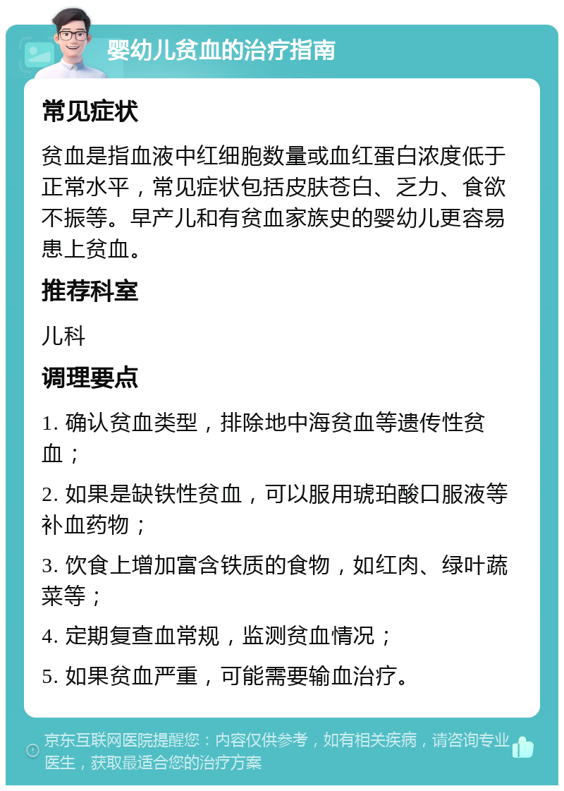 婴幼儿贫血的治疗指南 常见症状 贫血是指血液中红细胞数量或血红蛋白浓度低于正常水平，常见症状包括皮肤苍白、乏力、食欲不振等。早产儿和有贫血家族史的婴幼儿更容易患上贫血。 推荐科室 儿科 调理要点 1. 确认贫血类型，排除地中海贫血等遗传性贫血； 2. 如果是缺铁性贫血，可以服用琥珀酸口服液等补血药物； 3. 饮食上增加富含铁质的食物，如红肉、绿叶蔬菜等； 4. 定期复查血常规，监测贫血情况； 5. 如果贫血严重，可能需要输血治疗。