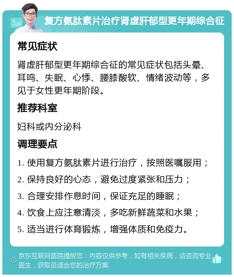 复方氨肽素片治疗肾虚肝郁型更年期综合征 常见症状 肾虚肝郁型更年期综合征的常见症状包括头晕、耳鸣、失眠、心悸、腰膝酸软、情绪波动等，多见于女性更年期阶段。 推荐科室 妇科或内分泌科 调理要点 1. 使用复方氨肽素片进行治疗，按照医嘱服用； 2. 保持良好的心态，避免过度紧张和压力； 3. 合理安排作息时间，保证充足的睡眠； 4. 饮食上应注意清淡，多吃新鲜蔬菜和水果； 5. 适当进行体育锻炼，增强体质和免疫力。