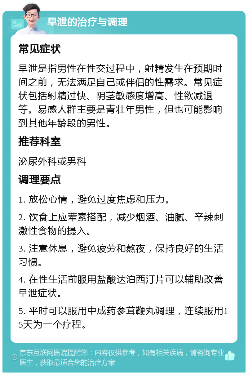 早泄的治疗与调理 常见症状 早泄是指男性在性交过程中，射精发生在预期时间之前，无法满足自己或伴侣的性需求。常见症状包括射精过快、阴茎敏感度增高、性欲减退等。易感人群主要是青壮年男性，但也可能影响到其他年龄段的男性。 推荐科室 泌尿外科或男科 调理要点 1. 放松心情，避免过度焦虑和压力。 2. 饮食上应荤素搭配，减少烟酒、油腻、辛辣刺激性食物的摄入。 3. 注意休息，避免疲劳和熬夜，保持良好的生活习惯。 4. 在性生活前服用盐酸达泊西汀片可以辅助改善早泄症状。 5. 平时可以服用中成药参茸鞭丸调理，连续服用15天为一个疗程。