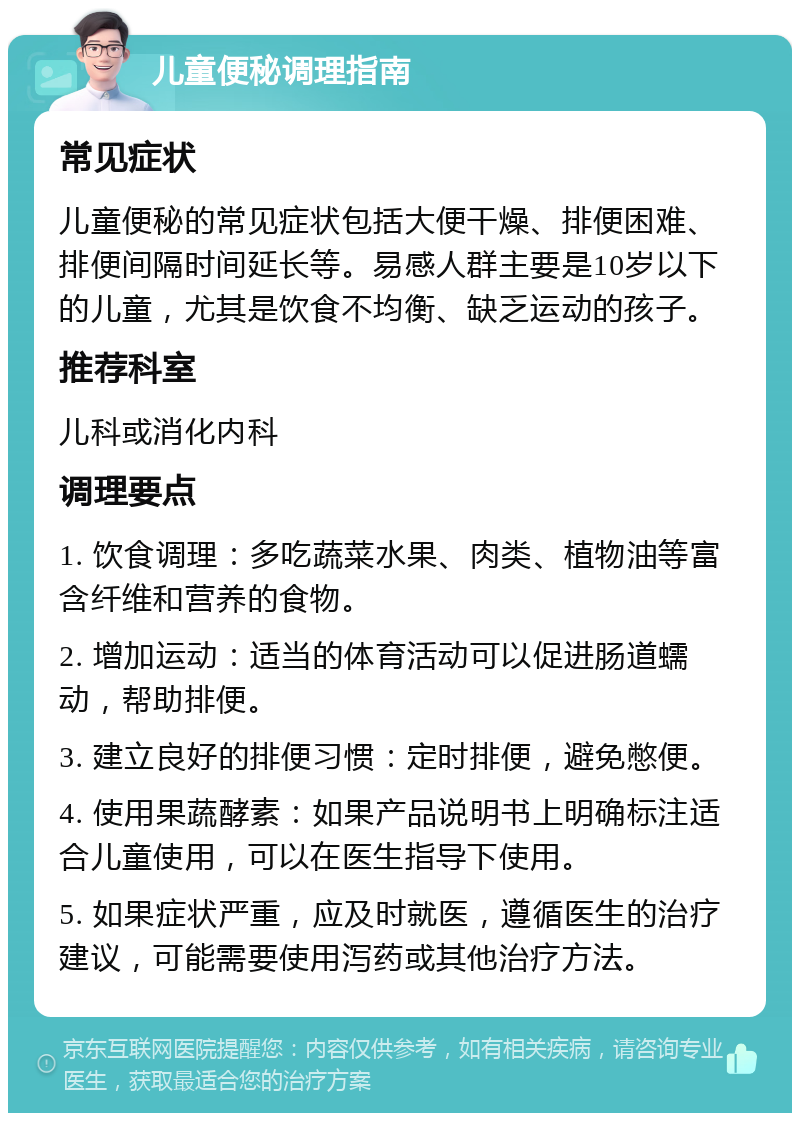 儿童便秘调理指南 常见症状 儿童便秘的常见症状包括大便干燥、排便困难、排便间隔时间延长等。易感人群主要是10岁以下的儿童，尤其是饮食不均衡、缺乏运动的孩子。 推荐科室 儿科或消化内科 调理要点 1. 饮食调理：多吃蔬菜水果、肉类、植物油等富含纤维和营养的食物。 2. 增加运动：适当的体育活动可以促进肠道蠕动，帮助排便。 3. 建立良好的排便习惯：定时排便，避免憋便。 4. 使用果蔬酵素：如果产品说明书上明确标注适合儿童使用，可以在医生指导下使用。 5. 如果症状严重，应及时就医，遵循医生的治疗建议，可能需要使用泻药或其他治疗方法。