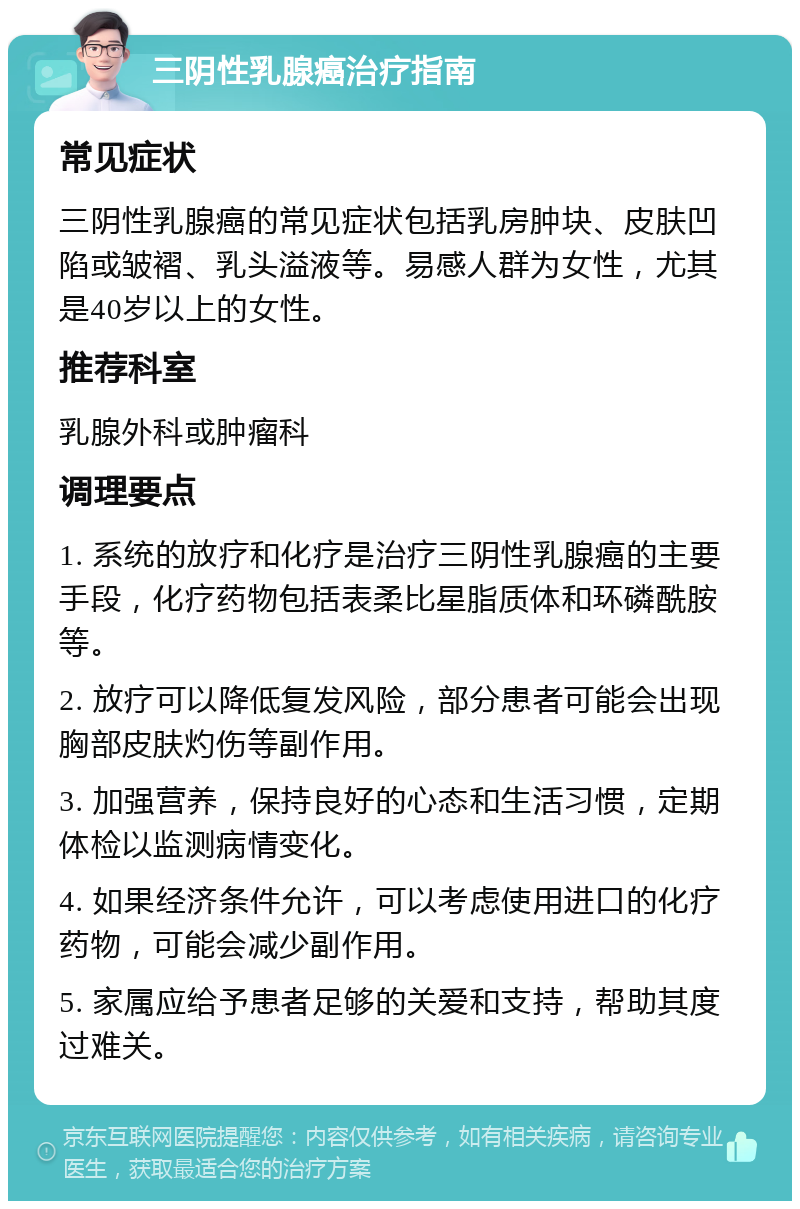 三阴性乳腺癌治疗指南 常见症状 三阴性乳腺癌的常见症状包括乳房肿块、皮肤凹陷或皱褶、乳头溢液等。易感人群为女性，尤其是40岁以上的女性。 推荐科室 乳腺外科或肿瘤科 调理要点 1. 系统的放疗和化疗是治疗三阴性乳腺癌的主要手段，化疗药物包括表柔比星脂质体和环磷酰胺等。 2. 放疗可以降低复发风险，部分患者可能会出现胸部皮肤灼伤等副作用。 3. 加强营养，保持良好的心态和生活习惯，定期体检以监测病情变化。 4. 如果经济条件允许，可以考虑使用进口的化疗药物，可能会减少副作用。 5. 家属应给予患者足够的关爱和支持，帮助其度过难关。