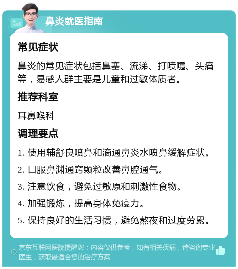 鼻炎就医指南 常见症状 鼻炎的常见症状包括鼻塞、流涕、打喷嚏、头痛等，易感人群主要是儿童和过敏体质者。 推荐科室 耳鼻喉科 调理要点 1. 使用辅舒良喷鼻和滴通鼻炎水喷鼻缓解症状。 2. 口服鼻渊通窍颗粒改善鼻腔通气。 3. 注意饮食，避免过敏原和刺激性食物。 4. 加强锻炼，提高身体免疫力。 5. 保持良好的生活习惯，避免熬夜和过度劳累。