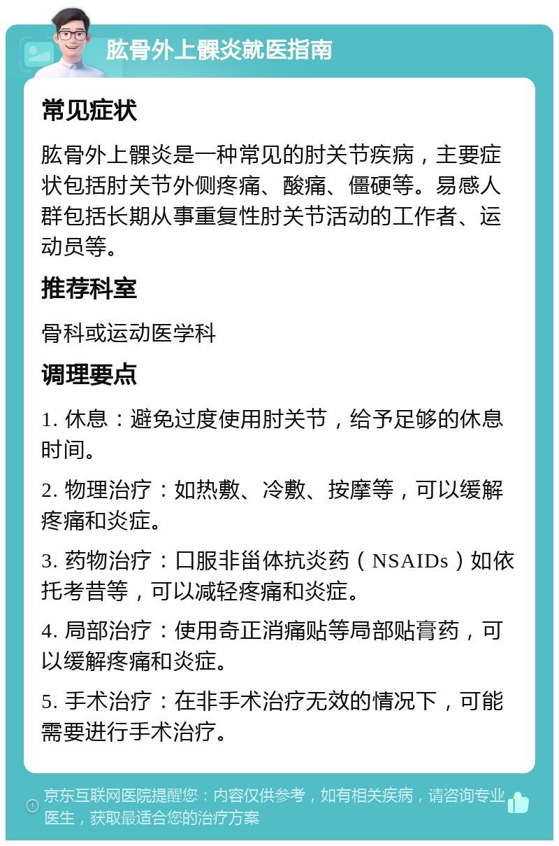 肱骨外上髁炎就医指南 常见症状 肱骨外上髁炎是一种常见的肘关节疾病，主要症状包括肘关节外侧疼痛、酸痛、僵硬等。易感人群包括长期从事重复性肘关节活动的工作者、运动员等。 推荐科室 骨科或运动医学科 调理要点 1. 休息：避免过度使用肘关节，给予足够的休息时间。 2. 物理治疗：如热敷、冷敷、按摩等，可以缓解疼痛和炎症。 3. 药物治疗：口服非甾体抗炎药（NSAIDs）如依托考昔等，可以减轻疼痛和炎症。 4. 局部治疗：使用奇正消痛贴等局部贴膏药，可以缓解疼痛和炎症。 5. 手术治疗：在非手术治疗无效的情况下，可能需要进行手术治疗。