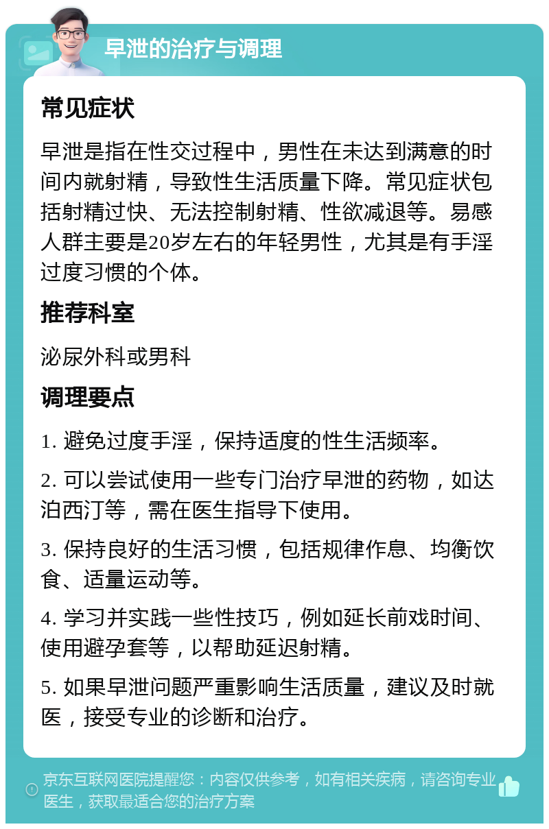 早泄的治疗与调理 常见症状 早泄是指在性交过程中，男性在未达到满意的时间内就射精，导致性生活质量下降。常见症状包括射精过快、无法控制射精、性欲减退等。易感人群主要是20岁左右的年轻男性，尤其是有手淫过度习惯的个体。 推荐科室 泌尿外科或男科 调理要点 1. 避免过度手淫，保持适度的性生活频率。 2. 可以尝试使用一些专门治疗早泄的药物，如达泊西汀等，需在医生指导下使用。 3. 保持良好的生活习惯，包括规律作息、均衡饮食、适量运动等。 4. 学习并实践一些性技巧，例如延长前戏时间、使用避孕套等，以帮助延迟射精。 5. 如果早泄问题严重影响生活质量，建议及时就医，接受专业的诊断和治疗。