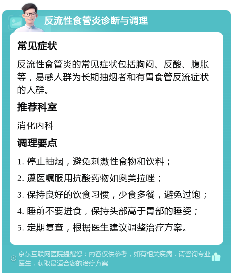 反流性食管炎诊断与调理 常见症状 反流性食管炎的常见症状包括胸闷、反酸、腹胀等，易感人群为长期抽烟者和有胃食管反流症状的人群。 推荐科室 消化内科 调理要点 1. 停止抽烟，避免刺激性食物和饮料； 2. 遵医嘱服用抗酸药物如奥美拉唑； 3. 保持良好的饮食习惯，少食多餐，避免过饱； 4. 睡前不要进食，保持头部高于胃部的睡姿； 5. 定期复查，根据医生建议调整治疗方案。