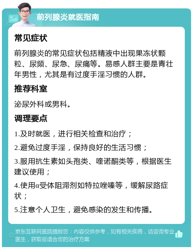 前列腺炎就医指南 常见症状 前列腺炎的常见症状包括精液中出现果冻状颗粒、尿频、尿急、尿痛等。易感人群主要是青壮年男性，尤其是有过度手淫习惯的人群。 推荐科室 泌尿外科或男科。 调理要点 1.及时就医，进行相关检查和治疗； 2.避免过度手淫，保持良好的生活习惯； 3.服用抗生素如头孢类、喹诺酮类等，根据医生建议使用； 4.使用α受体阻滞剂如特拉唑嗪等，缓解尿路症状； 5.注意个人卫生，避免感染的发生和传播。