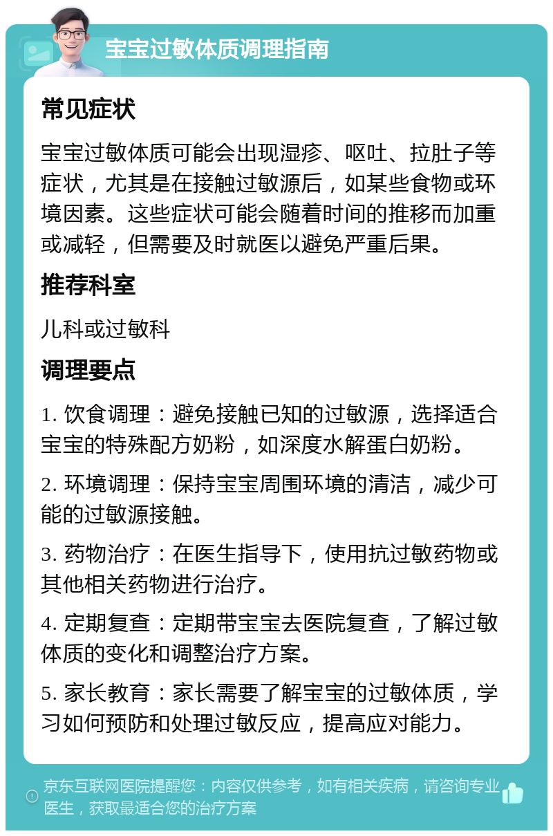 宝宝过敏体质调理指南 常见症状 宝宝过敏体质可能会出现湿疹、呕吐、拉肚子等症状，尤其是在接触过敏源后，如某些食物或环境因素。这些症状可能会随着时间的推移而加重或减轻，但需要及时就医以避免严重后果。 推荐科室 儿科或过敏科 调理要点 1. 饮食调理：避免接触已知的过敏源，选择适合宝宝的特殊配方奶粉，如深度水解蛋白奶粉。 2. 环境调理：保持宝宝周围环境的清洁，减少可能的过敏源接触。 3. 药物治疗：在医生指导下，使用抗过敏药物或其他相关药物进行治疗。 4. 定期复查：定期带宝宝去医院复查，了解过敏体质的变化和调整治疗方案。 5. 家长教育：家长需要了解宝宝的过敏体质，学习如何预防和处理过敏反应，提高应对能力。