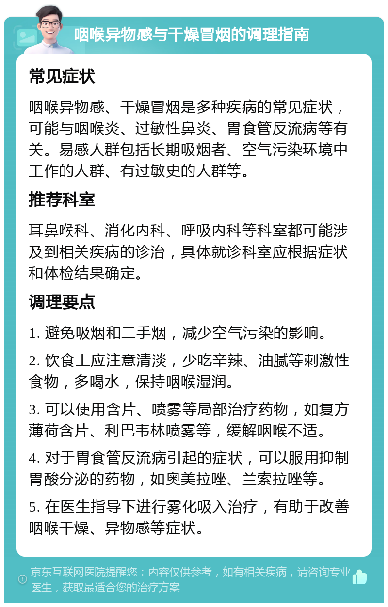 咽喉异物感与干燥冒烟的调理指南 常见症状 咽喉异物感、干燥冒烟是多种疾病的常见症状，可能与咽喉炎、过敏性鼻炎、胃食管反流病等有关。易感人群包括长期吸烟者、空气污染环境中工作的人群、有过敏史的人群等。 推荐科室 耳鼻喉科、消化内科、呼吸内科等科室都可能涉及到相关疾病的诊治，具体就诊科室应根据症状和体检结果确定。 调理要点 1. 避免吸烟和二手烟，减少空气污染的影响。 2. 饮食上应注意清淡，少吃辛辣、油腻等刺激性食物，多喝水，保持咽喉湿润。 3. 可以使用含片、喷雾等局部治疗药物，如复方薄荷含片、利巴韦林喷雾等，缓解咽喉不适。 4. 对于胃食管反流病引起的症状，可以服用抑制胃酸分泌的药物，如奥美拉唑、兰索拉唑等。 5. 在医生指导下进行雾化吸入治疗，有助于改善咽喉干燥、异物感等症状。