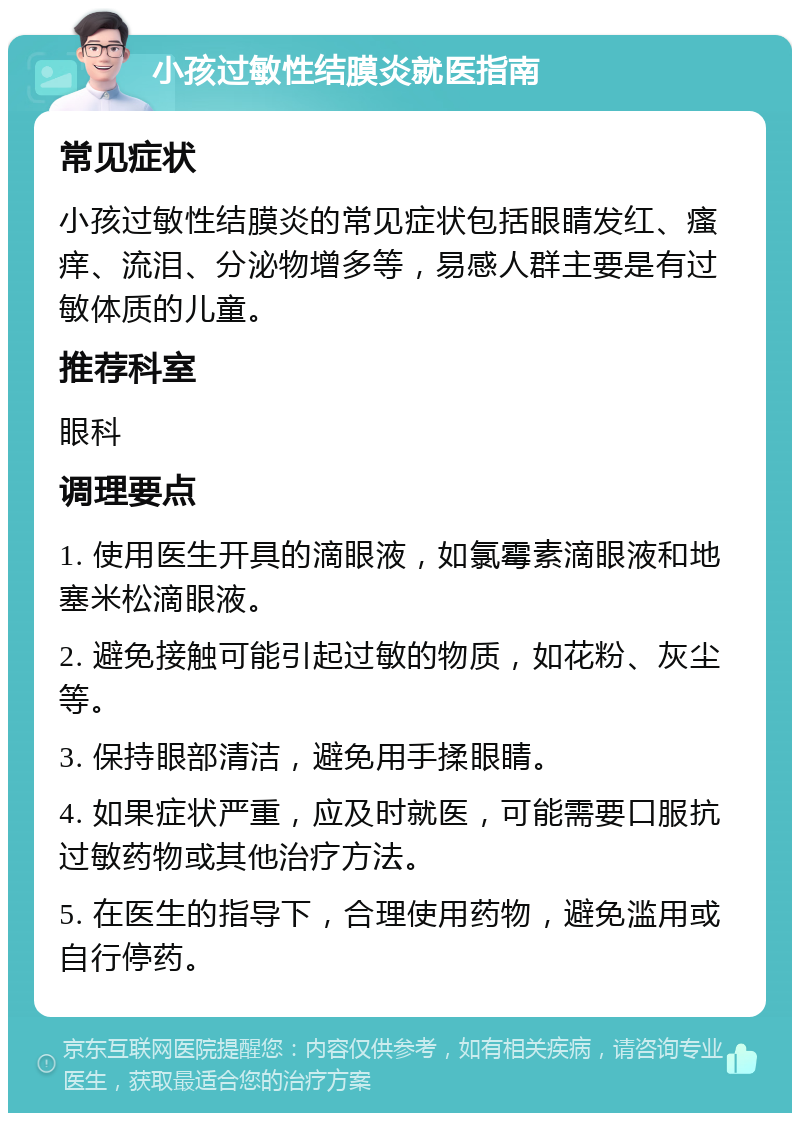 小孩过敏性结膜炎就医指南 常见症状 小孩过敏性结膜炎的常见症状包括眼睛发红、瘙痒、流泪、分泌物增多等，易感人群主要是有过敏体质的儿童。 推荐科室 眼科 调理要点 1. 使用医生开具的滴眼液，如氯霉素滴眼液和地塞米松滴眼液。 2. 避免接触可能引起过敏的物质，如花粉、灰尘等。 3. 保持眼部清洁，避免用手揉眼睛。 4. 如果症状严重，应及时就医，可能需要口服抗过敏药物或其他治疗方法。 5. 在医生的指导下，合理使用药物，避免滥用或自行停药。