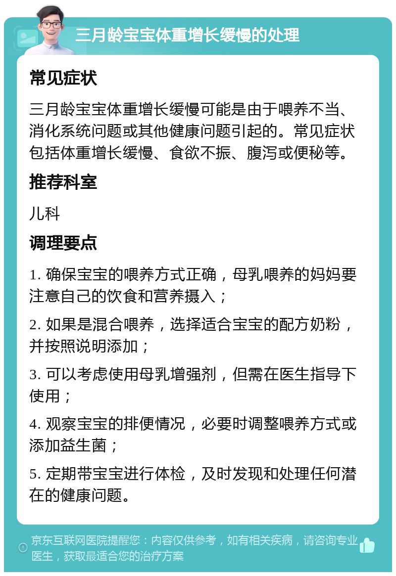 三月龄宝宝体重增长缓慢的处理 常见症状 三月龄宝宝体重增长缓慢可能是由于喂养不当、消化系统问题或其他健康问题引起的。常见症状包括体重增长缓慢、食欲不振、腹泻或便秘等。 推荐科室 儿科 调理要点 1. 确保宝宝的喂养方式正确，母乳喂养的妈妈要注意自己的饮食和营养摄入； 2. 如果是混合喂养，选择适合宝宝的配方奶粉，并按照说明添加； 3. 可以考虑使用母乳增强剂，但需在医生指导下使用； 4. 观察宝宝的排便情况，必要时调整喂养方式或添加益生菌； 5. 定期带宝宝进行体检，及时发现和处理任何潜在的健康问题。