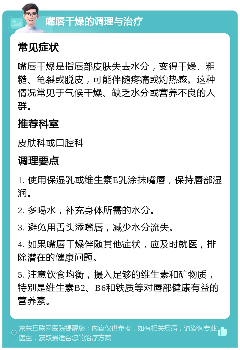 嘴唇干燥的调理与治疗 常见症状 嘴唇干燥是指唇部皮肤失去水分，变得干燥、粗糙、龟裂或脱皮，可能伴随疼痛或灼热感。这种情况常见于气候干燥、缺乏水分或营养不良的人群。 推荐科室 皮肤科或口腔科 调理要点 1. 使用保湿乳或维生素E乳涂抹嘴唇，保持唇部湿润。 2. 多喝水，补充身体所需的水分。 3. 避免用舌头添嘴唇，减少水分流失。 4. 如果嘴唇干燥伴随其他症状，应及时就医，排除潜在的健康问题。 5. 注意饮食均衡，摄入足够的维生素和矿物质，特别是维生素B2、B6和铁质等对唇部健康有益的营养素。