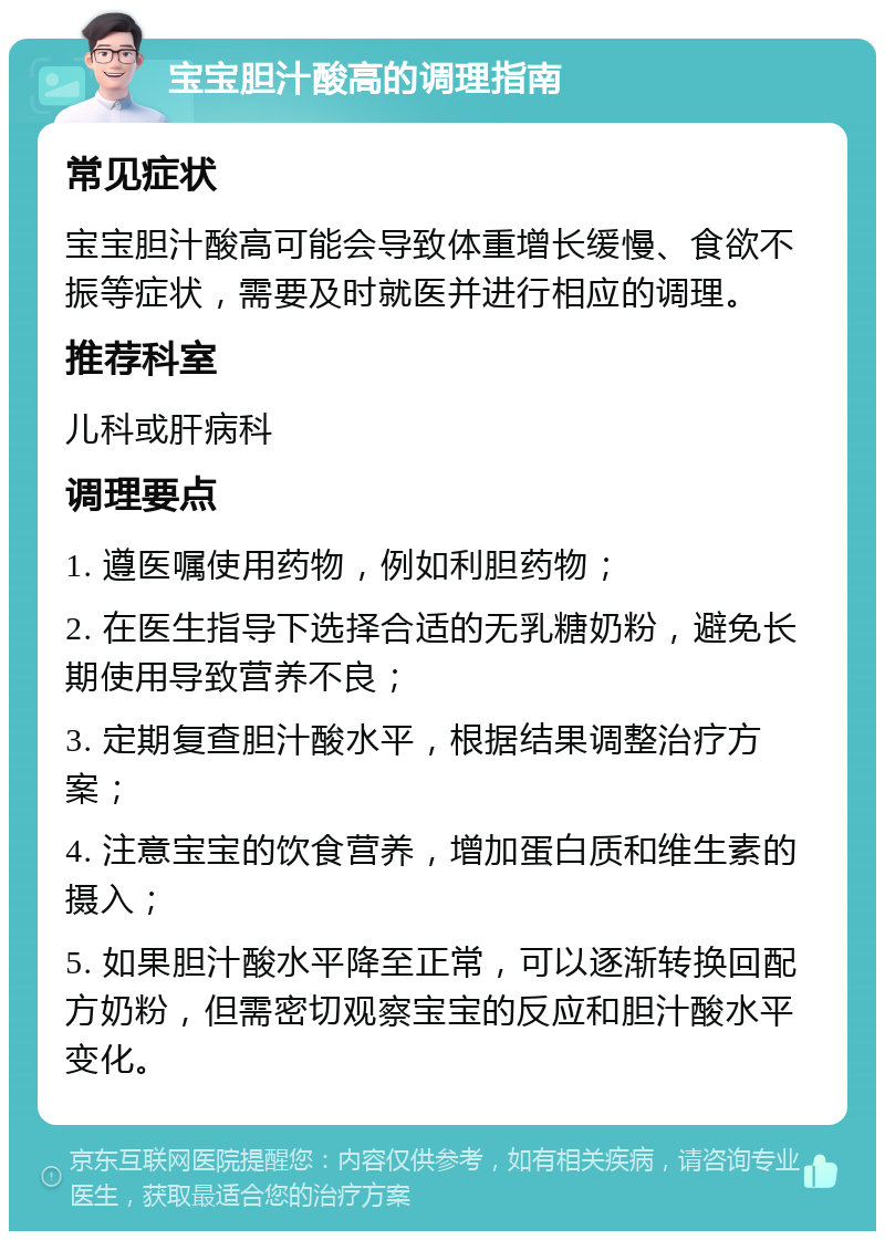 宝宝胆汁酸高的调理指南 常见症状 宝宝胆汁酸高可能会导致体重增长缓慢、食欲不振等症状，需要及时就医并进行相应的调理。 推荐科室 儿科或肝病科 调理要点 1. 遵医嘱使用药物，例如利胆药物； 2. 在医生指导下选择合适的无乳糖奶粉，避免长期使用导致营养不良； 3. 定期复查胆汁酸水平，根据结果调整治疗方案； 4. 注意宝宝的饮食营养，增加蛋白质和维生素的摄入； 5. 如果胆汁酸水平降至正常，可以逐渐转换回配方奶粉，但需密切观察宝宝的反应和胆汁酸水平变化。