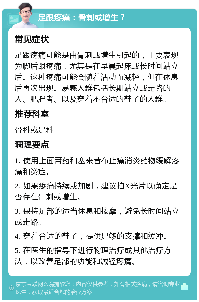 足跟疼痛：骨刺或增生？ 常见症状 足跟疼痛可能是由骨刺或增生引起的，主要表现为脚后跟疼痛，尤其是在早晨起床或长时间站立后。这种疼痛可能会随着活动而减轻，但在休息后再次出现。易感人群包括长期站立或走路的人、肥胖者、以及穿着不合适的鞋子的人群。 推荐科室 骨科或足科 调理要点 1. 使用上面膏药和塞来昔布止痛消炎药物缓解疼痛和炎症。 2. 如果疼痛持续或加剧，建议拍X光片以确定是否存在骨刺或增生。 3. 保持足部的适当休息和按摩，避免长时间站立或走路。 4. 穿着合适的鞋子，提供足够的支撑和缓冲。 5. 在医生的指导下进行物理治疗或其他治疗方法，以改善足部的功能和减轻疼痛。