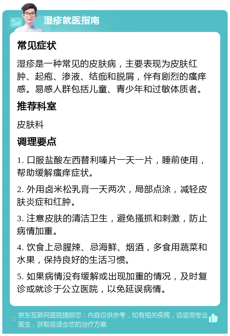 湿疹就医指南 常见症状 湿疹是一种常见的皮肤病，主要表现为皮肤红肿、起疱、渗液、结痂和脱屑，伴有剧烈的瘙痒感。易感人群包括儿童、青少年和过敏体质者。 推荐科室 皮肤科 调理要点 1. 口服盐酸左西替利嗪片一天一片，睡前使用，帮助缓解瘙痒症状。 2. 外用卤米松乳膏一天两次，局部点涂，减轻皮肤炎症和红肿。 3. 注意皮肤的清洁卫生，避免搔抓和刺激，防止病情加重。 4. 饮食上忌腥辣、忌海鲜、烟酒，多食用蔬菜和水果，保持良好的生活习惯。 5. 如果病情没有缓解或出现加重的情况，及时复诊或就诊于公立医院，以免延误病情。