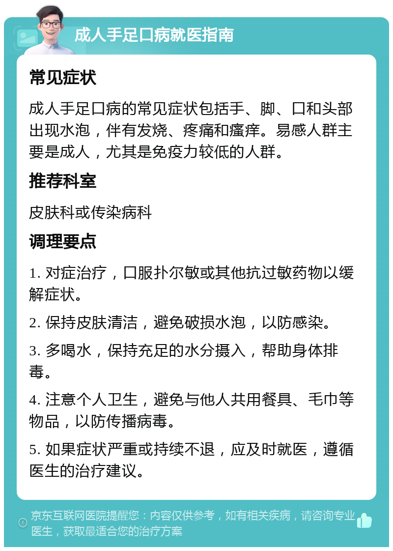 成人手足口病就医指南 常见症状 成人手足口病的常见症状包括手、脚、口和头部出现水泡，伴有发烧、疼痛和瘙痒。易感人群主要是成人，尤其是免疫力较低的人群。 推荐科室 皮肤科或传染病科 调理要点 1. 对症治疗，口服扑尔敏或其他抗过敏药物以缓解症状。 2. 保持皮肤清洁，避免破损水泡，以防感染。 3. 多喝水，保持充足的水分摄入，帮助身体排毒。 4. 注意个人卫生，避免与他人共用餐具、毛巾等物品，以防传播病毒。 5. 如果症状严重或持续不退，应及时就医，遵循医生的治疗建议。