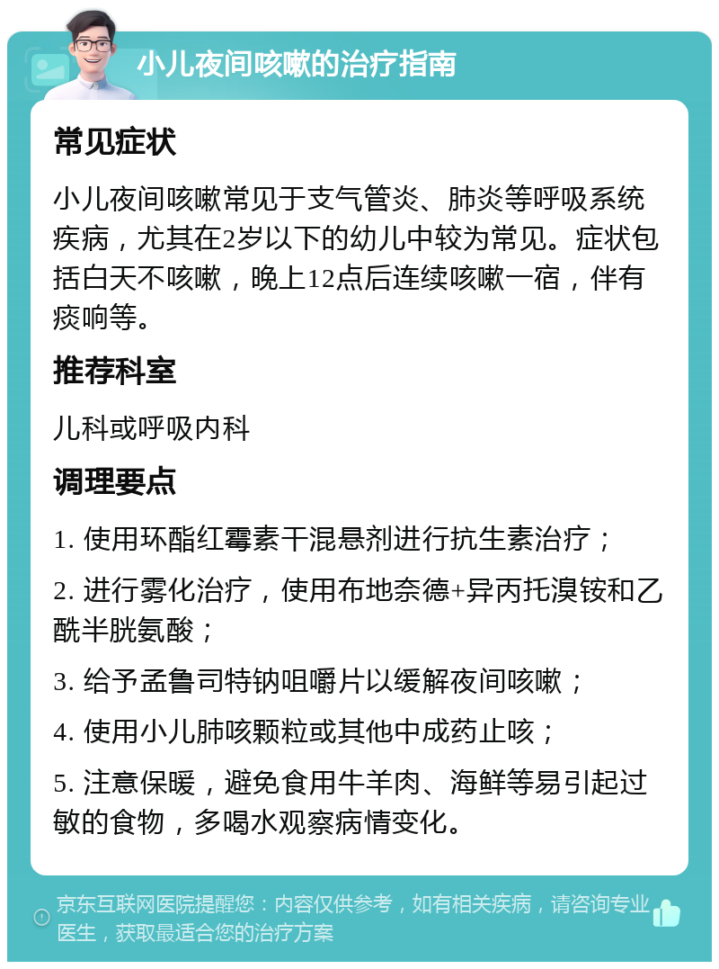 小儿夜间咳嗽的治疗指南 常见症状 小儿夜间咳嗽常见于支气管炎、肺炎等呼吸系统疾病，尤其在2岁以下的幼儿中较为常见。症状包括白天不咳嗽，晚上12点后连续咳嗽一宿，伴有痰响等。 推荐科室 儿科或呼吸内科 调理要点 1. 使用环酯红霉素干混悬剂进行抗生素治疗； 2. 进行雾化治疗，使用布地奈德+异丙托溴铵和乙酰半胱氨酸； 3. 给予孟鲁司特钠咀嚼片以缓解夜间咳嗽； 4. 使用小儿肺咳颗粒或其他中成药止咳； 5. 注意保暖，避免食用牛羊肉、海鲜等易引起过敏的食物，多喝水观察病情变化。