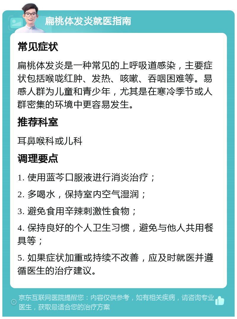 扁桃体发炎就医指南 常见症状 扁桃体发炎是一种常见的上呼吸道感染，主要症状包括喉咙红肿、发热、咳嗽、吞咽困难等。易感人群为儿童和青少年，尤其是在寒冷季节或人群密集的环境中更容易发生。 推荐科室 耳鼻喉科或儿科 调理要点 1. 使用蓝芩口服液进行消炎治疗； 2. 多喝水，保持室内空气湿润； 3. 避免食用辛辣刺激性食物； 4. 保持良好的个人卫生习惯，避免与他人共用餐具等； 5. 如果症状加重或持续不改善，应及时就医并遵循医生的治疗建议。