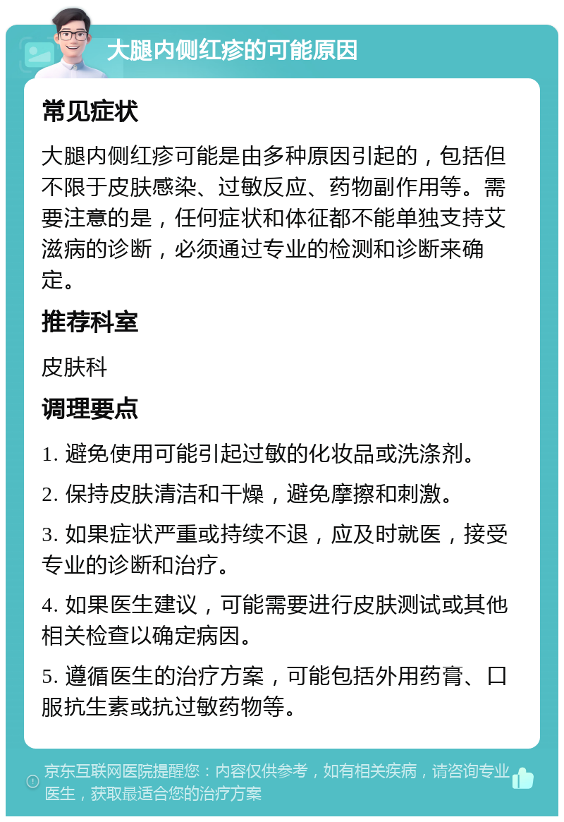 大腿内侧红疹的可能原因 常见症状 大腿内侧红疹可能是由多种原因引起的，包括但不限于皮肤感染、过敏反应、药物副作用等。需要注意的是，任何症状和体征都不能单独支持艾滋病的诊断，必须通过专业的检测和诊断来确定。 推荐科室 皮肤科 调理要点 1. 避免使用可能引起过敏的化妆品或洗涤剂。 2. 保持皮肤清洁和干燥，避免摩擦和刺激。 3. 如果症状严重或持续不退，应及时就医，接受专业的诊断和治疗。 4. 如果医生建议，可能需要进行皮肤测试或其他相关检查以确定病因。 5. 遵循医生的治疗方案，可能包括外用药膏、口服抗生素或抗过敏药物等。