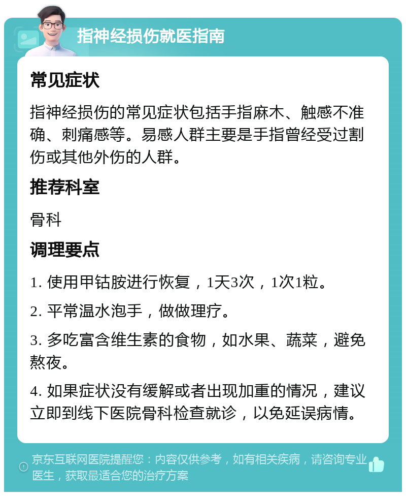 指神经损伤就医指南 常见症状 指神经损伤的常见症状包括手指麻木、触感不准确、刺痛感等。易感人群主要是手指曾经受过割伤或其他外伤的人群。 推荐科室 骨科 调理要点 1. 使用甲钴胺进行恢复，1天3次，1次1粒。 2. 平常温水泡手，做做理疗。 3. 多吃富含维生素的食物，如水果、蔬菜，避免熬夜。 4. 如果症状没有缓解或者出现加重的情况，建议立即到线下医院骨科检查就诊，以免延误病情。