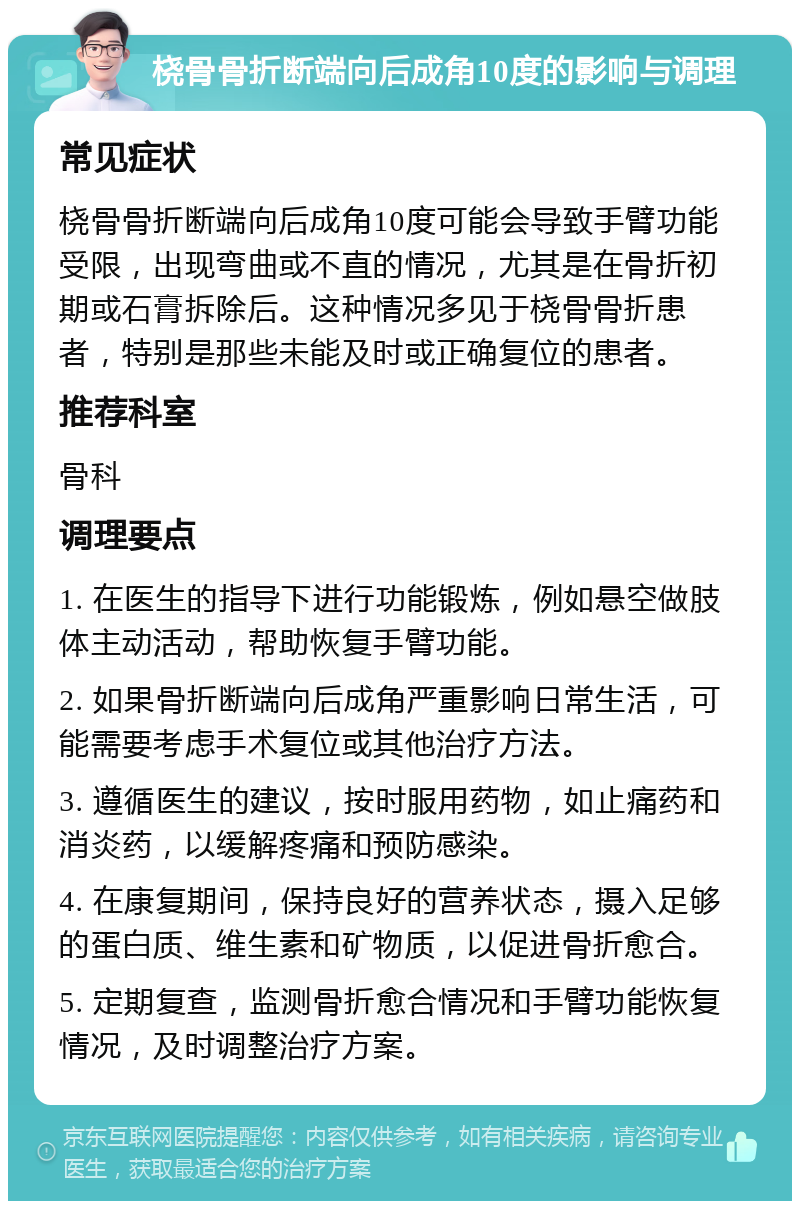 桡骨骨折断端向后成角10度的影响与调理 常见症状 桡骨骨折断端向后成角10度可能会导致手臂功能受限，出现弯曲或不直的情况，尤其是在骨折初期或石膏拆除后。这种情况多见于桡骨骨折患者，特别是那些未能及时或正确复位的患者。 推荐科室 骨科 调理要点 1. 在医生的指导下进行功能锻炼，例如悬空做肢体主动活动，帮助恢复手臂功能。 2. 如果骨折断端向后成角严重影响日常生活，可能需要考虑手术复位或其他治疗方法。 3. 遵循医生的建议，按时服用药物，如止痛药和消炎药，以缓解疼痛和预防感染。 4. 在康复期间，保持良好的营养状态，摄入足够的蛋白质、维生素和矿物质，以促进骨折愈合。 5. 定期复查，监测骨折愈合情况和手臂功能恢复情况，及时调整治疗方案。