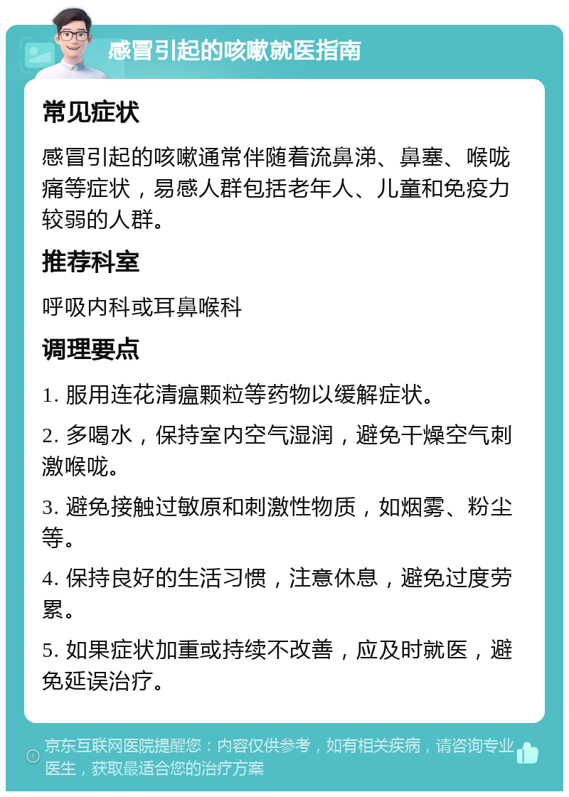 感冒引起的咳嗽就医指南 常见症状 感冒引起的咳嗽通常伴随着流鼻涕、鼻塞、喉咙痛等症状，易感人群包括老年人、儿童和免疫力较弱的人群。 推荐科室 呼吸内科或耳鼻喉科 调理要点 1. 服用连花清瘟颗粒等药物以缓解症状。 2. 多喝水，保持室内空气湿润，避免干燥空气刺激喉咙。 3. 避免接触过敏原和刺激性物质，如烟雾、粉尘等。 4. 保持良好的生活习惯，注意休息，避免过度劳累。 5. 如果症状加重或持续不改善，应及时就医，避免延误治疗。