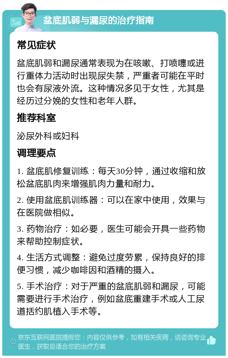 盆底肌弱与漏尿的治疗指南 常见症状 盆底肌弱和漏尿通常表现为在咳嗽、打喷嚏或进行重体力活动时出现尿失禁，严重者可能在平时也会有尿液外流。这种情况多见于女性，尤其是经历过分娩的女性和老年人群。 推荐科室 泌尿外科或妇科 调理要点 1. 盆底肌修复训练：每天30分钟，通过收缩和放松盆底肌肉来增强肌肉力量和耐力。 2. 使用盆底肌训练器：可以在家中使用，效果与在医院做相似。 3. 药物治疗：如必要，医生可能会开具一些药物来帮助控制症状。 4. 生活方式调整：避免过度劳累，保持良好的排便习惯，减少咖啡因和酒精的摄入。 5. 手术治疗：对于严重的盆底肌弱和漏尿，可能需要进行手术治疗，例如盆底重建手术或人工尿道括约肌植入手术等。