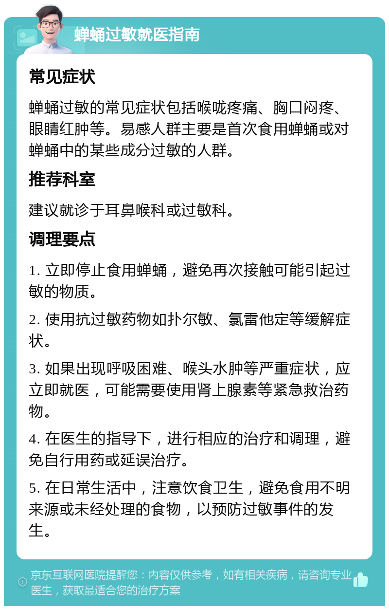 蝉蛹过敏就医指南 常见症状 蝉蛹过敏的常见症状包括喉咙疼痛、胸口闷疼、眼睛红肿等。易感人群主要是首次食用蝉蛹或对蝉蛹中的某些成分过敏的人群。 推荐科室 建议就诊于耳鼻喉科或过敏科。 调理要点 1. 立即停止食用蝉蛹，避免再次接触可能引起过敏的物质。 2. 使用抗过敏药物如扑尔敏、氯雷他定等缓解症状。 3. 如果出现呼吸困难、喉头水肿等严重症状，应立即就医，可能需要使用肾上腺素等紧急救治药物。 4. 在医生的指导下，进行相应的治疗和调理，避免自行用药或延误治疗。 5. 在日常生活中，注意饮食卫生，避免食用不明来源或未经处理的食物，以预防过敏事件的发生。