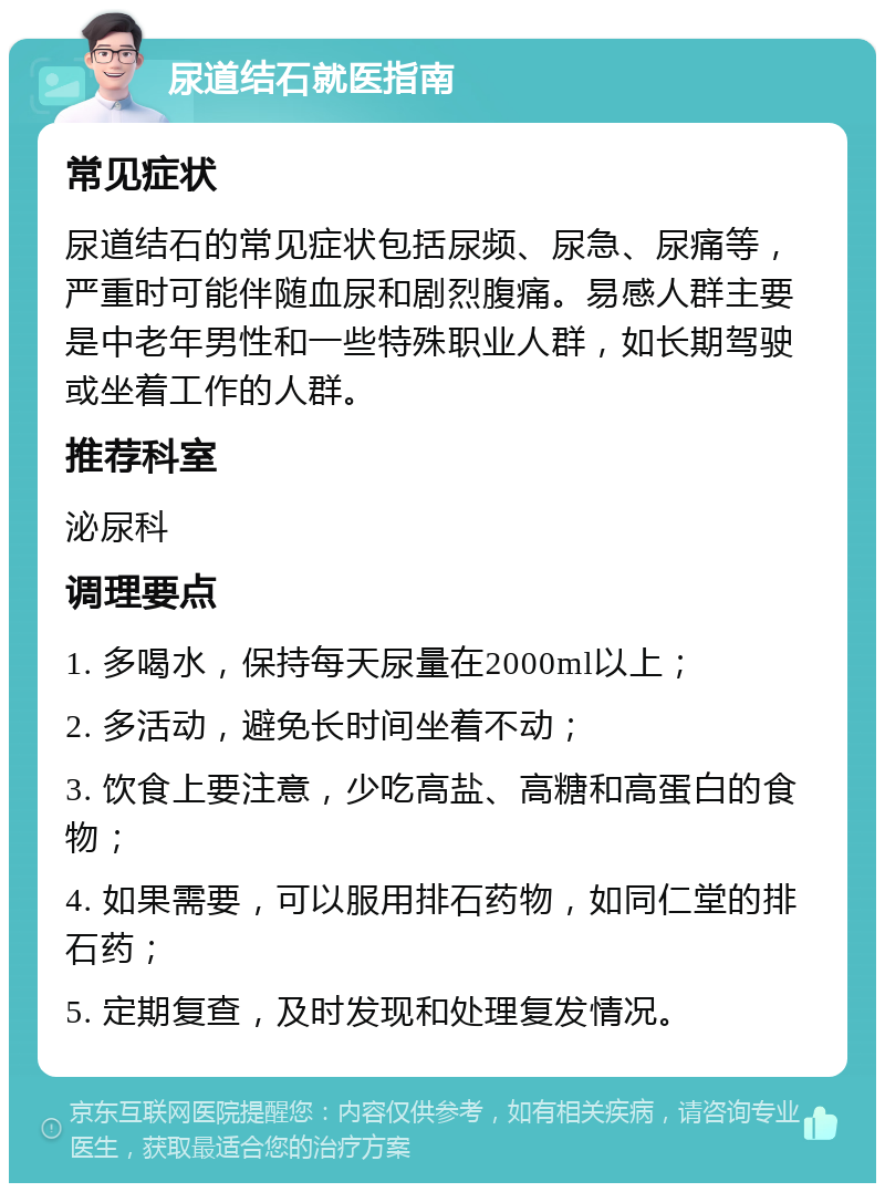 尿道结石就医指南 常见症状 尿道结石的常见症状包括尿频、尿急、尿痛等，严重时可能伴随血尿和剧烈腹痛。易感人群主要是中老年男性和一些特殊职业人群，如长期驾驶或坐着工作的人群。 推荐科室 泌尿科 调理要点 1. 多喝水，保持每天尿量在2000ml以上； 2. 多活动，避免长时间坐着不动； 3. 饮食上要注意，少吃高盐、高糖和高蛋白的食物； 4. 如果需要，可以服用排石药物，如同仁堂的排石药； 5. 定期复查，及时发现和处理复发情况。