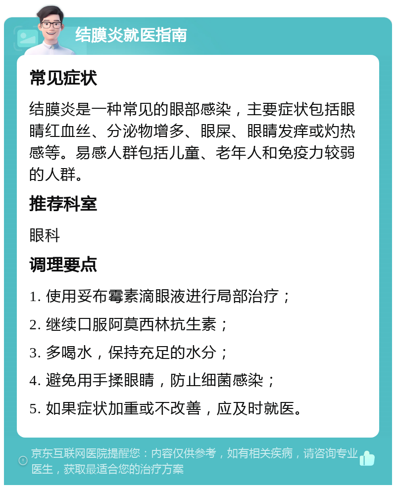 结膜炎就医指南 常见症状 结膜炎是一种常见的眼部感染，主要症状包括眼睛红血丝、分泌物增多、眼屎、眼睛发痒或灼热感等。易感人群包括儿童、老年人和免疫力较弱的人群。 推荐科室 眼科 调理要点 1. 使用妥布霉素滴眼液进行局部治疗； 2. 继续口服阿莫西林抗生素； 3. 多喝水，保持充足的水分； 4. 避免用手揉眼睛，防止细菌感染； 5. 如果症状加重或不改善，应及时就医。