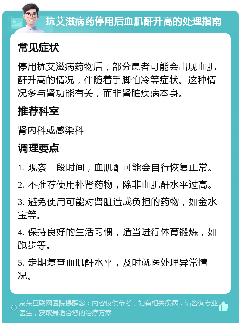 抗艾滋病药停用后血肌酐升高的处理指南 常见症状 停用抗艾滋病药物后，部分患者可能会出现血肌酐升高的情况，伴随着手脚怕冷等症状。这种情况多与肾功能有关，而非肾脏疾病本身。 推荐科室 肾内科或感染科 调理要点 1. 观察一段时间，血肌酐可能会自行恢复正常。 2. 不推荐使用补肾药物，除非血肌酐水平过高。 3. 避免使用可能对肾脏造成负担的药物，如金水宝等。 4. 保持良好的生活习惯，适当进行体育锻炼，如跑步等。 5. 定期复查血肌酐水平，及时就医处理异常情况。