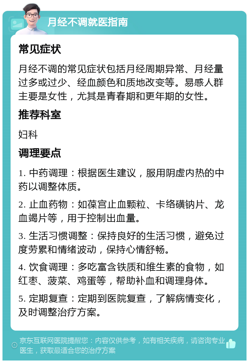 月经不调就医指南 常见症状 月经不调的常见症状包括月经周期异常、月经量过多或过少、经血颜色和质地改变等。易感人群主要是女性，尤其是青春期和更年期的女性。 推荐科室 妇科 调理要点 1. 中药调理：根据医生建议，服用阴虚内热的中药以调整体质。 2. 止血药物：如葆宫止血颗粒、卡络磺钠片、龙血竭片等，用于控制出血量。 3. 生活习惯调整：保持良好的生活习惯，避免过度劳累和情绪波动，保持心情舒畅。 4. 饮食调理：多吃富含铁质和维生素的食物，如红枣、菠菜、鸡蛋等，帮助补血和调理身体。 5. 定期复查：定期到医院复查，了解病情变化，及时调整治疗方案。