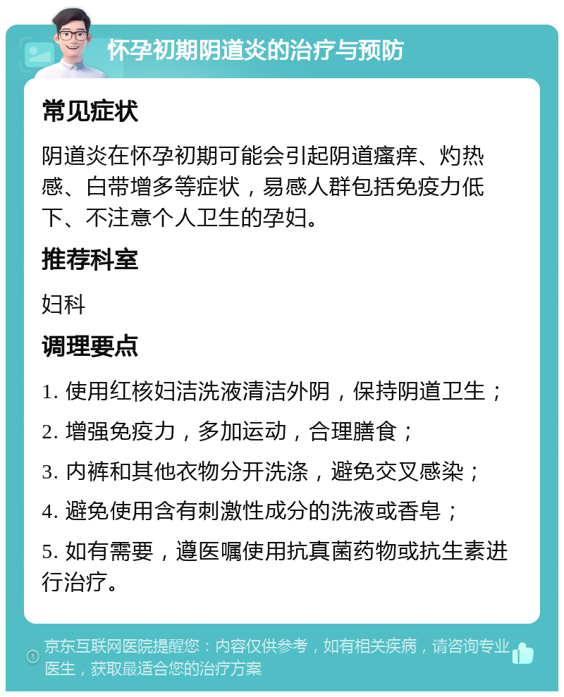 怀孕初期阴道炎的治疗与预防 常见症状 阴道炎在怀孕初期可能会引起阴道瘙痒、灼热感、白带增多等症状，易感人群包括免疫力低下、不注意个人卫生的孕妇。 推荐科室 妇科 调理要点 1. 使用红核妇洁洗液清洁外阴，保持阴道卫生； 2. 增强免疫力，多加运动，合理膳食； 3. 内裤和其他衣物分开洗涤，避免交叉感染； 4. 避免使用含有刺激性成分的洗液或香皂； 5. 如有需要，遵医嘱使用抗真菌药物或抗生素进行治疗。