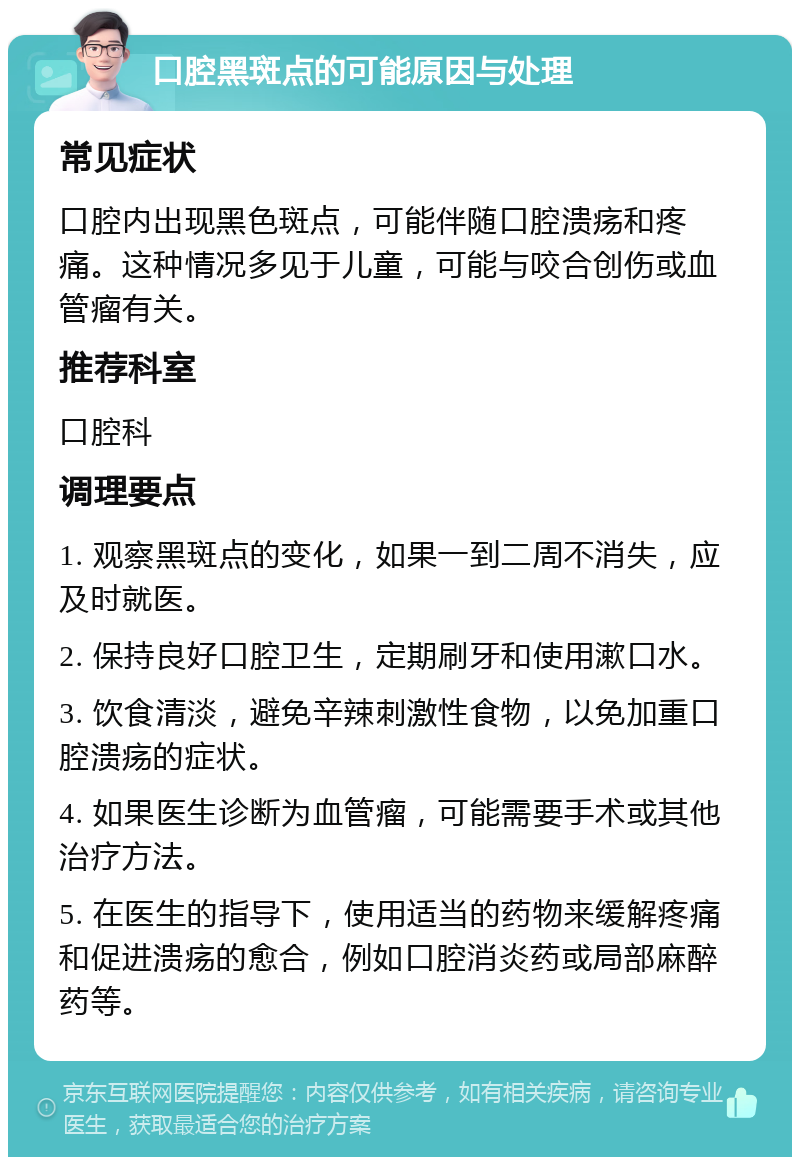 口腔黑斑点的可能原因与处理 常见症状 口腔内出现黑色斑点，可能伴随口腔溃疡和疼痛。这种情况多见于儿童，可能与咬合创伤或血管瘤有关。 推荐科室 口腔科 调理要点 1. 观察黑斑点的变化，如果一到二周不消失，应及时就医。 2. 保持良好口腔卫生，定期刷牙和使用漱口水。 3. 饮食清淡，避免辛辣刺激性食物，以免加重口腔溃疡的症状。 4. 如果医生诊断为血管瘤，可能需要手术或其他治疗方法。 5. 在医生的指导下，使用适当的药物来缓解疼痛和促进溃疡的愈合，例如口腔消炎药或局部麻醉药等。