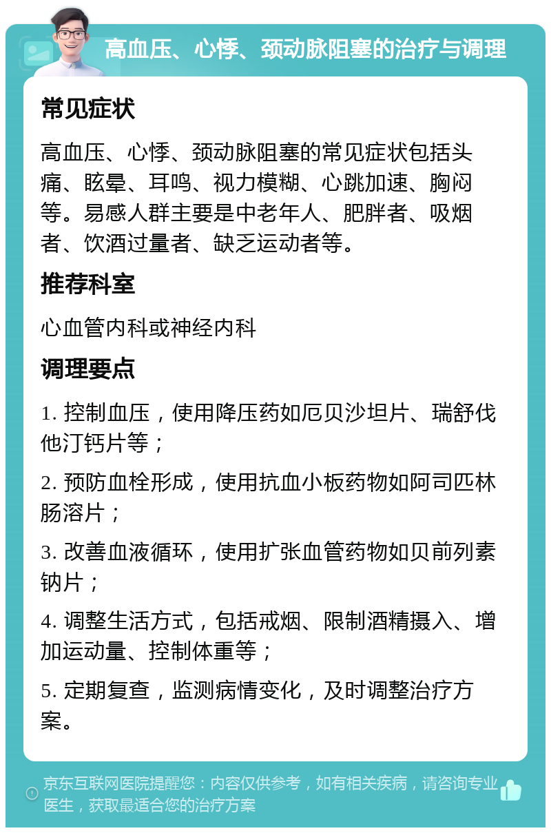 高血压、心悸、颈动脉阻塞的治疗与调理 常见症状 高血压、心悸、颈动脉阻塞的常见症状包括头痛、眩晕、耳鸣、视力模糊、心跳加速、胸闷等。易感人群主要是中老年人、肥胖者、吸烟者、饮酒过量者、缺乏运动者等。 推荐科室 心血管内科或神经内科 调理要点 1. 控制血压，使用降压药如厄贝沙坦片、瑞舒伐他汀钙片等； 2. 预防血栓形成，使用抗血小板药物如阿司匹林肠溶片； 3. 改善血液循环，使用扩张血管药物如贝前列素钠片； 4. 调整生活方式，包括戒烟、限制酒精摄入、增加运动量、控制体重等； 5. 定期复查，监测病情变化，及时调整治疗方案。