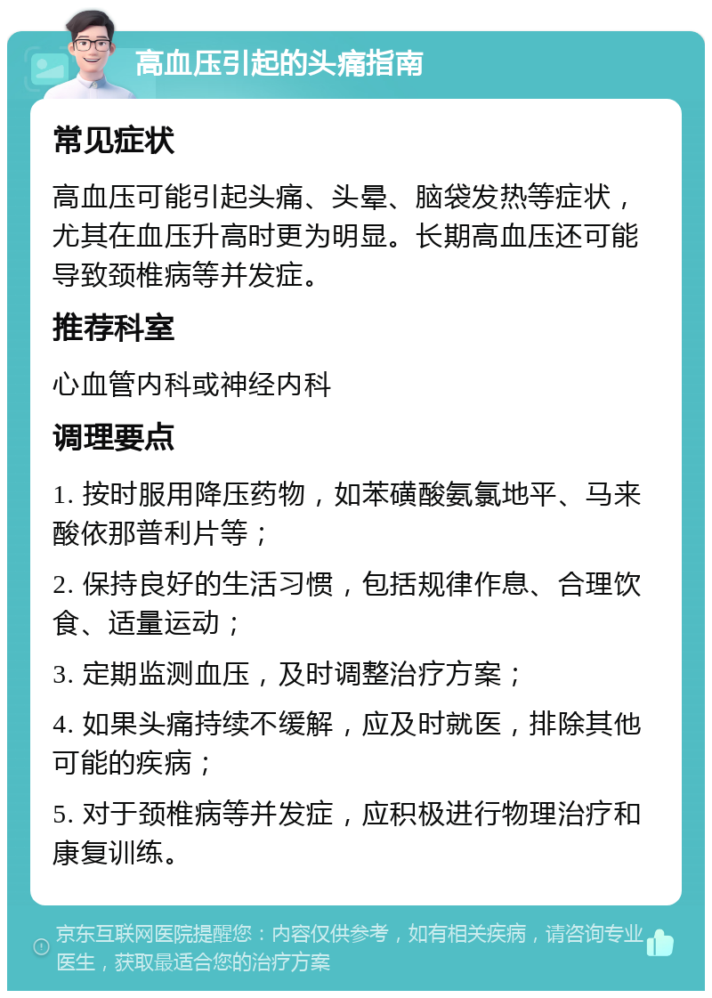 高血压引起的头痛指南 常见症状 高血压可能引起头痛、头晕、脑袋发热等症状，尤其在血压升高时更为明显。长期高血压还可能导致颈椎病等并发症。 推荐科室 心血管内科或神经内科 调理要点 1. 按时服用降压药物，如苯磺酸氨氯地平、马来酸依那普利片等； 2. 保持良好的生活习惯，包括规律作息、合理饮食、适量运动； 3. 定期监测血压，及时调整治疗方案； 4. 如果头痛持续不缓解，应及时就医，排除其他可能的疾病； 5. 对于颈椎病等并发症，应积极进行物理治疗和康复训练。