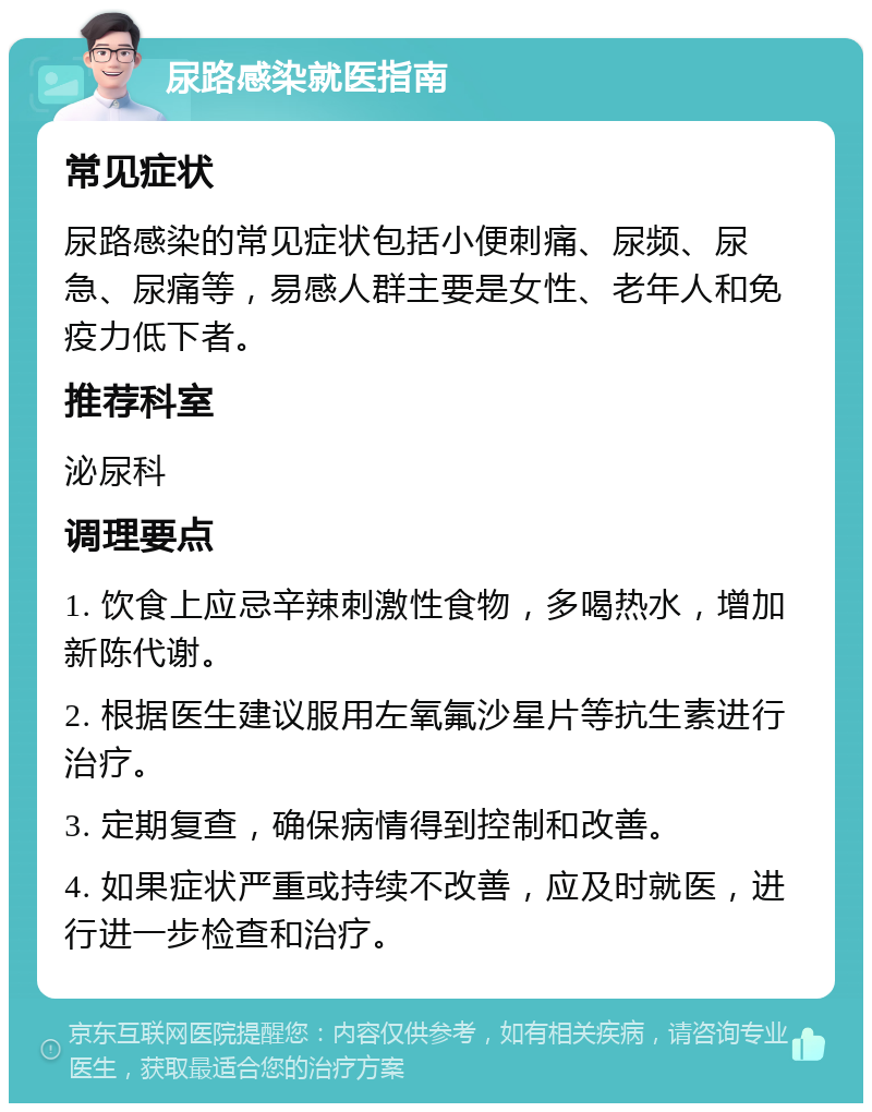 尿路感染就医指南 常见症状 尿路感染的常见症状包括小便刺痛、尿频、尿急、尿痛等，易感人群主要是女性、老年人和免疫力低下者。 推荐科室 泌尿科 调理要点 1. 饮食上应忌辛辣刺激性食物，多喝热水，增加新陈代谢。 2. 根据医生建议服用左氧氟沙星片等抗生素进行治疗。 3. 定期复查，确保病情得到控制和改善。 4. 如果症状严重或持续不改善，应及时就医，进行进一步检查和治疗。