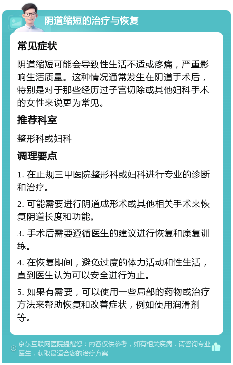 阴道缩短的治疗与恢复 常见症状 阴道缩短可能会导致性生活不适或疼痛，严重影响生活质量。这种情况通常发生在阴道手术后，特别是对于那些经历过子宫切除或其他妇科手术的女性来说更为常见。 推荐科室 整形科或妇科 调理要点 1. 在正规三甲医院整形科或妇科进行专业的诊断和治疗。 2. 可能需要进行阴道成形术或其他相关手术来恢复阴道长度和功能。 3. 手术后需要遵循医生的建议进行恢复和康复训练。 4. 在恢复期间，避免过度的体力活动和性生活，直到医生认为可以安全进行为止。 5. 如果有需要，可以使用一些局部的药物或治疗方法来帮助恢复和改善症状，例如使用润滑剂等。