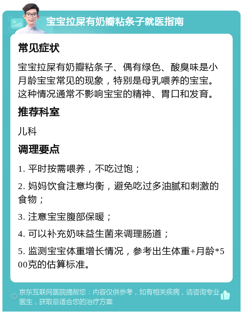 宝宝拉屎有奶瓣粘条子就医指南 常见症状 宝宝拉屎有奶瓣粘条子、偶有绿色、酸臭味是小月龄宝宝常见的现象，特别是母乳喂养的宝宝。这种情况通常不影响宝宝的精神、胃口和发育。 推荐科室 儿科 调理要点 1. 平时按需喂养，不吃过饱； 2. 妈妈饮食注意均衡，避免吃过多油腻和刺激的食物； 3. 注意宝宝腹部保暖； 4. 可以补充奶味益生菌来调理肠道； 5. 监测宝宝体重增长情况，参考出生体重+月龄*500克的估算标准。