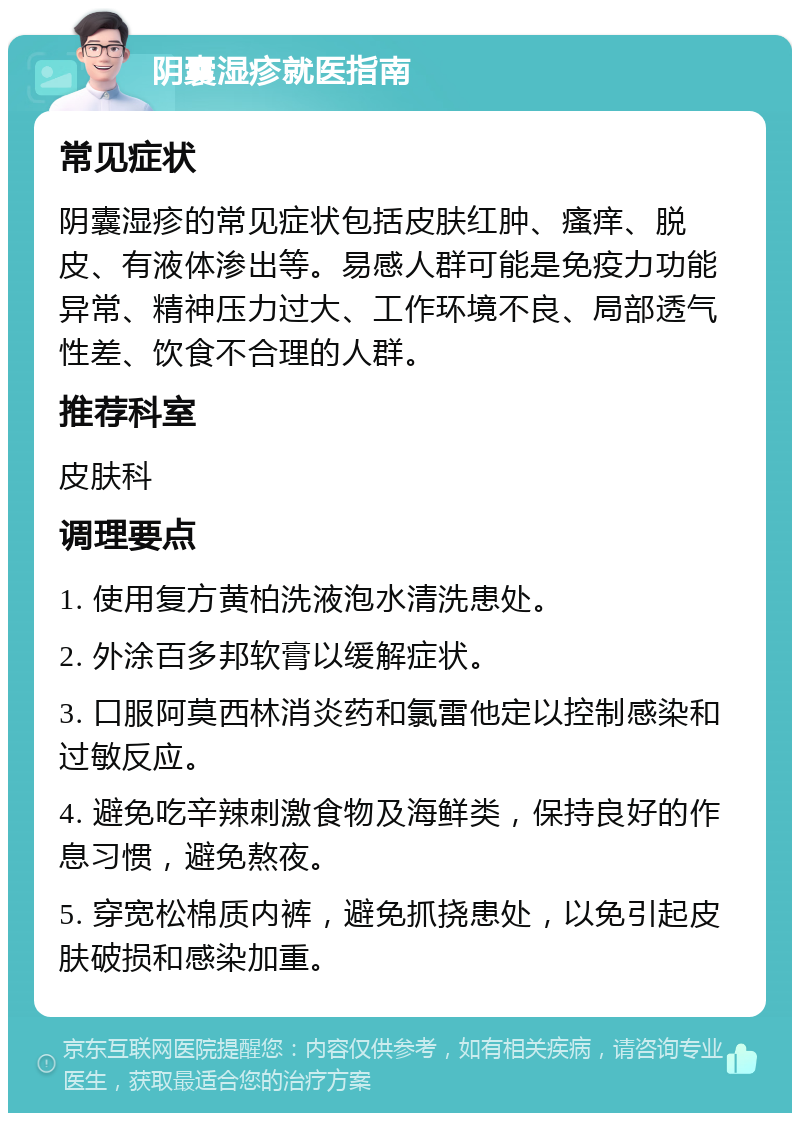 阴囊湿疹就医指南 常见症状 阴囊湿疹的常见症状包括皮肤红肿、瘙痒、脱皮、有液体渗出等。易感人群可能是免疫力功能异常、精神压力过大、工作环境不良、局部透气性差、饮食不合理的人群。 推荐科室 皮肤科 调理要点 1. 使用复方黄柏洗液泡水清洗患处。 2. 外涂百多邦软膏以缓解症状。 3. 口服阿莫西林消炎药和氯雷他定以控制感染和过敏反应。 4. 避免吃辛辣刺激食物及海鲜类，保持良好的作息习惯，避免熬夜。 5. 穿宽松棉质内裤，避免抓挠患处，以免引起皮肤破损和感染加重。