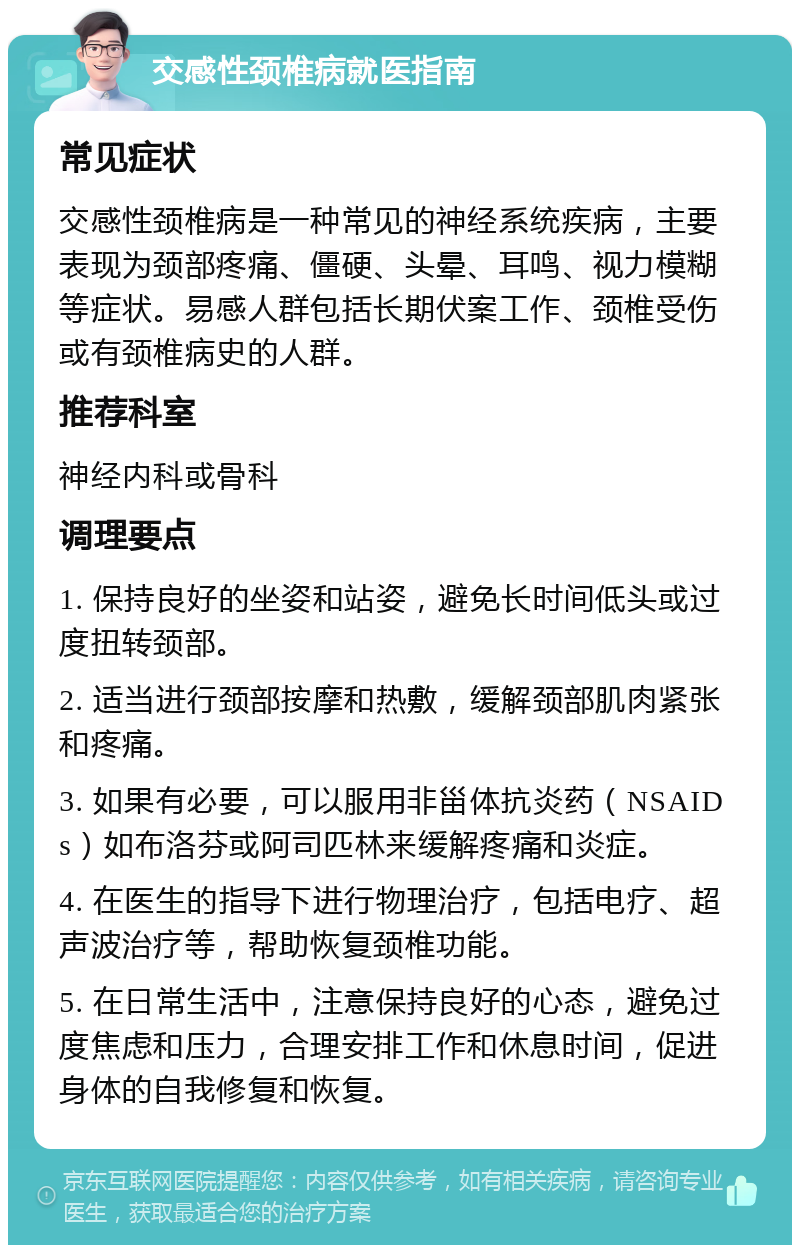 交感性颈椎病就医指南 常见症状 交感性颈椎病是一种常见的神经系统疾病，主要表现为颈部疼痛、僵硬、头晕、耳鸣、视力模糊等症状。易感人群包括长期伏案工作、颈椎受伤或有颈椎病史的人群。 推荐科室 神经内科或骨科 调理要点 1. 保持良好的坐姿和站姿，避免长时间低头或过度扭转颈部。 2. 适当进行颈部按摩和热敷，缓解颈部肌肉紧张和疼痛。 3. 如果有必要，可以服用非甾体抗炎药（NSAIDs）如布洛芬或阿司匹林来缓解疼痛和炎症。 4. 在医生的指导下进行物理治疗，包括电疗、超声波治疗等，帮助恢复颈椎功能。 5. 在日常生活中，注意保持良好的心态，避免过度焦虑和压力，合理安排工作和休息时间，促进身体的自我修复和恢复。